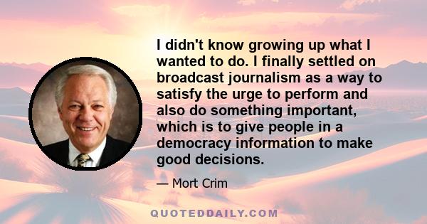 I didn't know growing up what I wanted to do. I finally settled on broadcast journalism as a way to satisfy the urge to perform and also do something important, which is to give people in a democracy information to make 