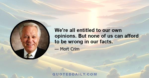 We're all entitled to our own opinions. But none of us can afford to be wrong in our facts.