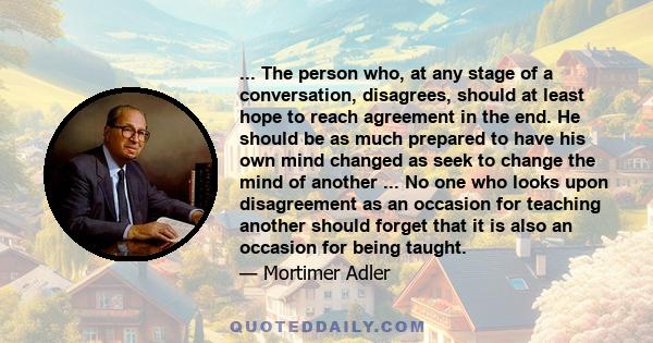 ... The person who, at any stage of a conversation, disagrees, should at least hope to reach agreement in the end. He should be as much prepared to have his own mind changed as seek to change the mind of another ... No