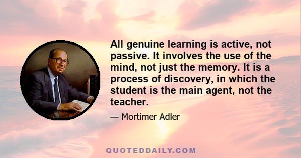 All genuine learning is active, not passive. It involves the use of the mind, not just the memory. It is a process of discovery, in which the student is the main agent, not the teacher.