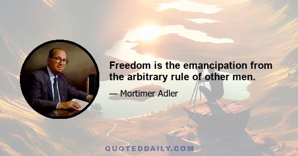 Freedom is the emancipation from the arbitrary rule of other men.