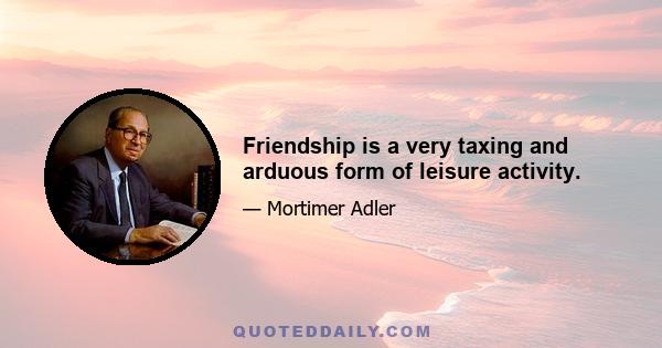 Friendship is a very taxing and arduous form of leisure activity.