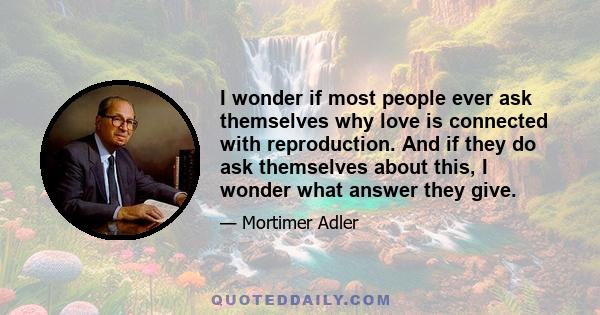 I wonder if most people ever ask themselves why love is connected with reproduction. And if they do ask themselves about this, I wonder what answer they give.