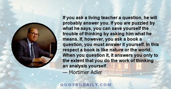 If you ask a living teacher a question, he will probably answer you. If you are puzzled by what he says, you can save yourself the trouble of thinking by asking him what he means. If, however, you ask a book a question, 