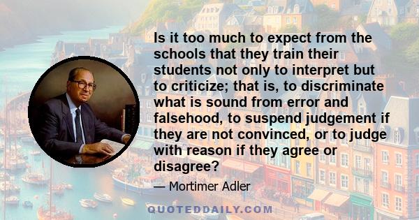 Is it too much to expect from the schools that they train their students not only to interpret but to criticize; that is, to discriminate what is sound from error and falsehood, to suspend judgement if they are not