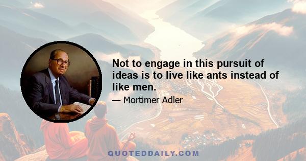 Not to engage in this pursuit of ideas is to live like ants instead of like men.