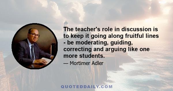 The teacher's role in discussion is to keep it going along fruitful lines - be moderating, guiding, correcting and arguing like one more students.