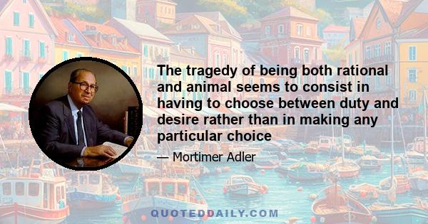 The tragedy of being both rational and animal seems to consist in having to choose between duty and desire rather than in making any particular choice