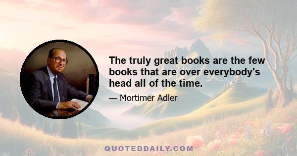 The truly great books are the few books that are over everybody's head all of the time.