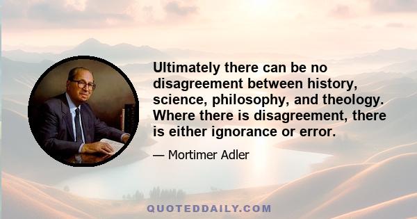 Ultimately there can be no disagreement between history, science, philosophy, and theology. Where there is disagreement, there is either ignorance or error.