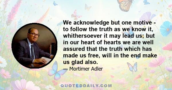 We acknowledge but one motive - to follow the truth as we know it, whithersoever it may lead us; but in our heart of hearts we are well assured that the truth which has made us free, will in the end make us glad also.