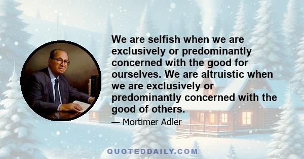 We are selfish when we are exclusively or predominantly concerned with the good for ourselves. We are altruistic when we are exclusively or predominantly concerned with the good of others.