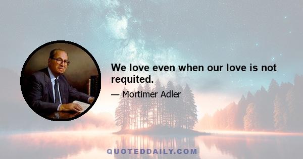 We love even when our love is not requited.