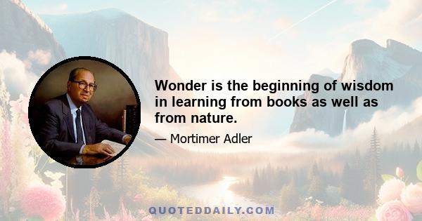 Wonder is the beginning of wisdom in learning from books as well as from nature.