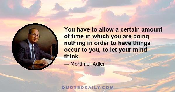 You have to allow a certain amount of time in which you are doing nothing in order to have things occur to you, to let your mind think.