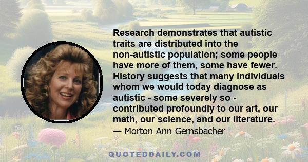 Research demonstrates that autistic traits are distributed into the non-autistic population; some people have more of them, some have fewer. History suggests that many individuals whom we would today diagnose as