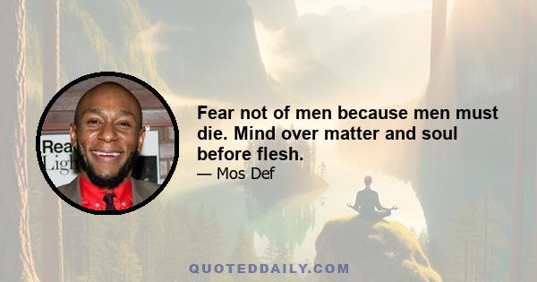 Fear not of men because men must die. Mind over matter and soul before flesh.