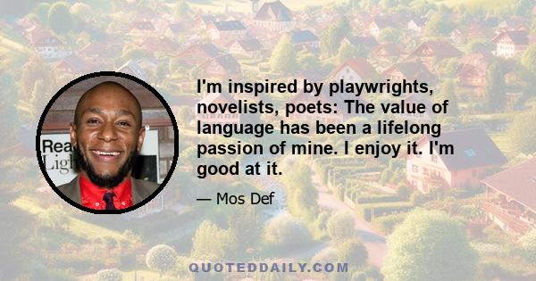 I'm inspired by playwrights, novelists, poets: The value of language has been a lifelong passion of mine. I enjoy it. I'm good at it.