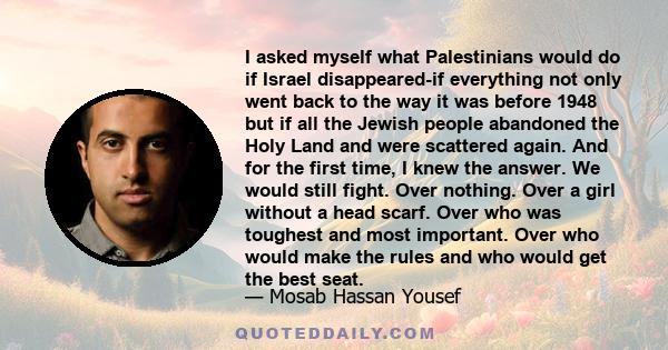 I asked myself what Palestinians would do if Israel disappeared-if everything not only went back to the way it was before 1948 but if all the Jewish people abandoned the Holy Land and were scattered again. And for the