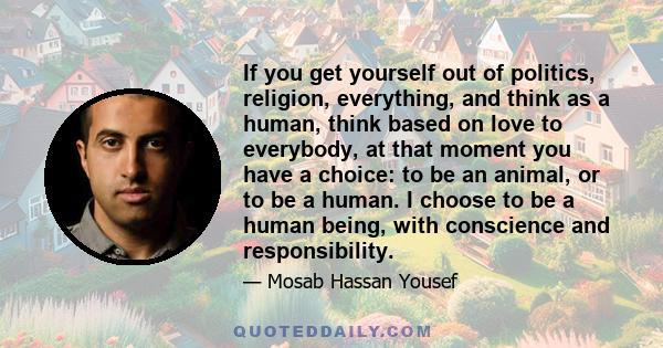 If you get yourself out of politics, religion, everything, and think as a human, think based on love to everybody, at that moment you have a choice: to be an animal, or to be a human. I choose to be a human being, with