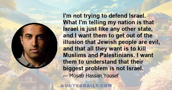 I'm not trying to defend Israel. What I'm telling my nation is that Israel is just like any other state, and I want them to get out of the illusion that Jewish people are evil, and that all they want is to kill Muslims