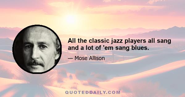 All the classic jazz players all sang and a lot of 'em sang blues.