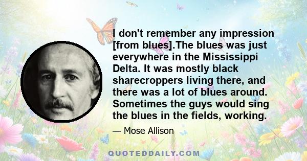 I don't remember any impression [from blues].The blues was just everywhere in the Mississippi Delta. It was mostly black sharecroppers living there, and there was a lot of blues around. Sometimes the guys would sing the 