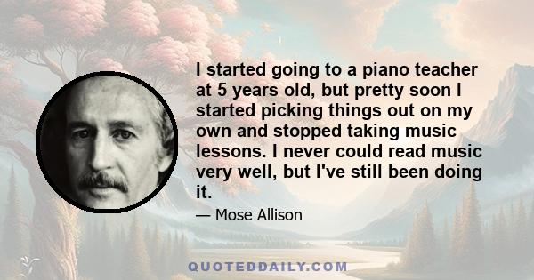 I started going to a piano teacher at 5 years old, but pretty soon I started picking things out on my own and stopped taking music lessons. I never could read music very well, but I've still been doing it.