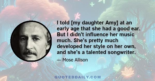 I told [my daughter Amy] at an early age that she had a good ear. But I didn't influence her music much. She's pretty much developed her style on her own, and she's a talented songwriter.