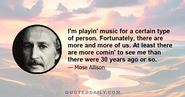 I'm playin' music for a certain type of person. Fortunately, there are more and more of us. At least there are more comin' to see me than there were 30 years ago or so.