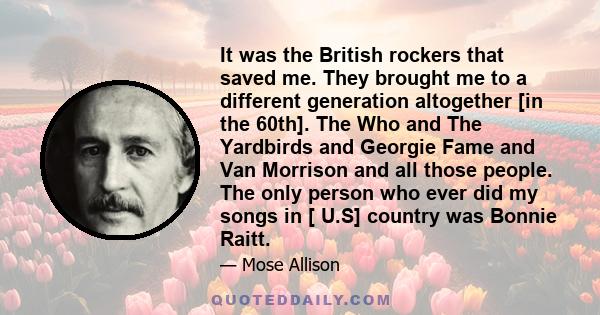 It was the British rockers that saved me. They brought me to a different generation altogether [in the 60th]. The Who and The Yardbirds and Georgie Fame and Van Morrison and all those people. The only person who ever