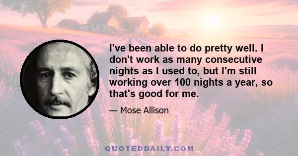 I've been able to do pretty well. I don't work as many consecutive nights as I used to, but I'm still working over 100 nights a year, so that's good for me.