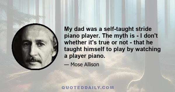 My dad was a self-taught stride piano player. The myth is - I don't whether it's true or not - that he taught himself to play by watching a player piano.