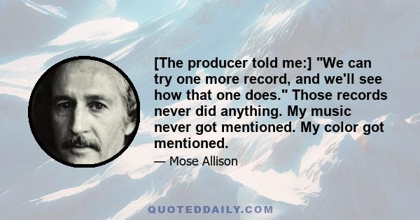 [The producer told me:] We can try one more record, and we'll see how that one does. Those records never did anything. My music never got mentioned. My color got mentioned.