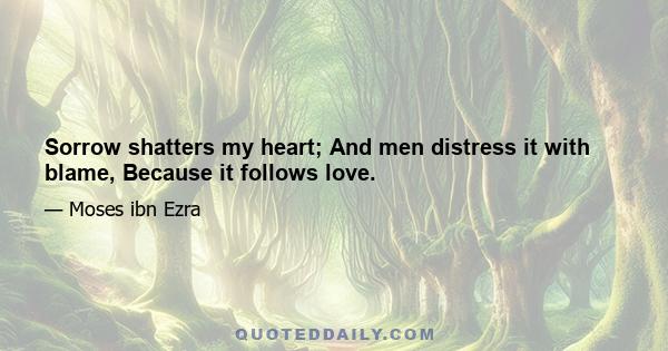 Sorrow shatters my heart; And men distress it with blame, Because it follows love.