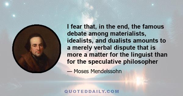 I fear that, in the end, the famous debate among materialists, idealists, and dualists amounts to a merely verbal dispute that is more a matter for the linguist than for the speculative philosopher