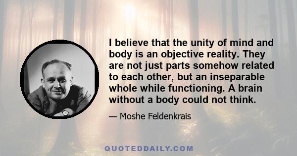 I believe that the unity of mind and body is an objective reality. They are not just parts somehow related to each other, but an inseparable whole while functioning. A brain without a body could not think.