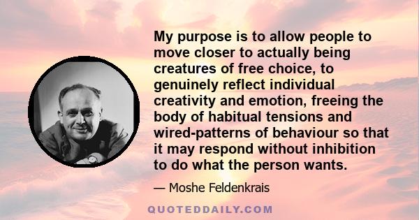 My purpose is to allow people to move closer to actually being creatures of free choice, to genuinely reflect individual creativity and emotion, freeing the body of habitual tensions and wired-patterns of behaviour so