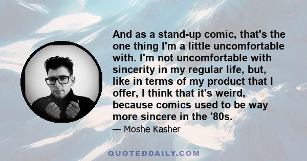 And as a stand-up comic, that's the one thing I'm a little uncomfortable with. I'm not uncomfortable with sincerity in my regular life, but, like in terms of my product that I offer, I think that it's weird, because