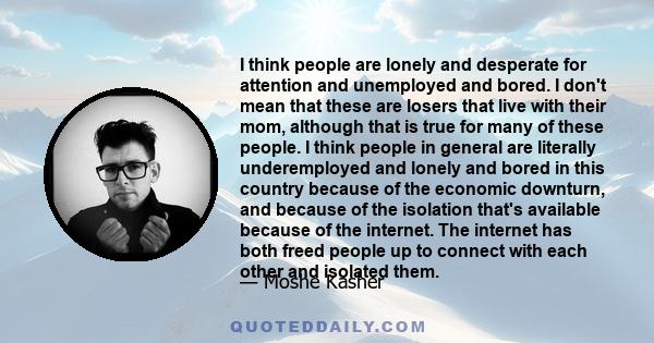 I think people are lonely and desperate for attention and unemployed and bored. I don't mean that these are losers that live with their mom, although that is true for many of these people. I think people in general are