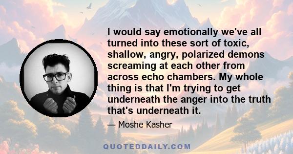 I would say emotionally we've all turned into these sort of toxic, shallow, angry, polarized demons screaming at each other from across echo chambers. My whole thing is that I'm trying to get underneath the anger into