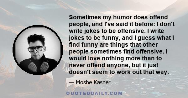 Sometimes my humor does offend people, and I've said it before: I don't write jokes to be offensive. I write jokes to be funny, and I guess what I find funny are things that other people sometimes find offensive. I