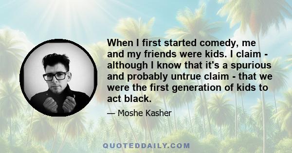 When I first started comedy, me and my friends were kids. I claim - although I know that it's a spurious and probably untrue claim - that we were the first generation of kids to act black.