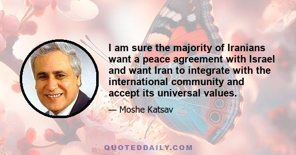 I am sure the majority of Iranians want a peace agreement with Israel and want Iran to integrate with the international community and accept its universal values.