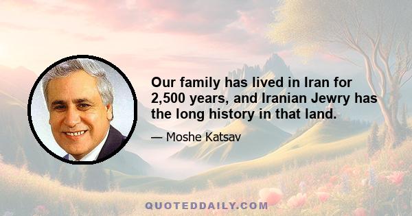 Our family has lived in Iran for 2,500 years, and Iranian Jewry has the long history in that land.