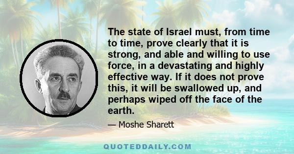 The state of Israel must, from time to time, prove clearly that it is strong, and able and willing to use force, in a devastating and highly effective way. If it does not prove this, it will be swallowed up, and perhaps 