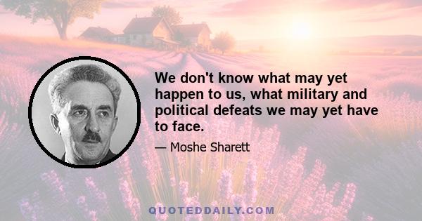 We don't know what may yet happen to us, what military and political defeats we may yet have to face.