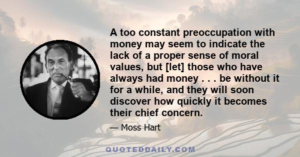 A too constant preoccupation with money may seem to indicate the lack of a proper sense of moral values, but [let] those who have always had money . . . be without it for a while, and they will soon discover how quickly 