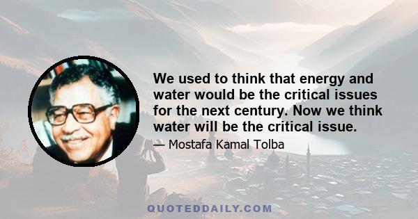 We used to think that energy and water would be the critical issues for the next century. Now we think water will be the critical issue.