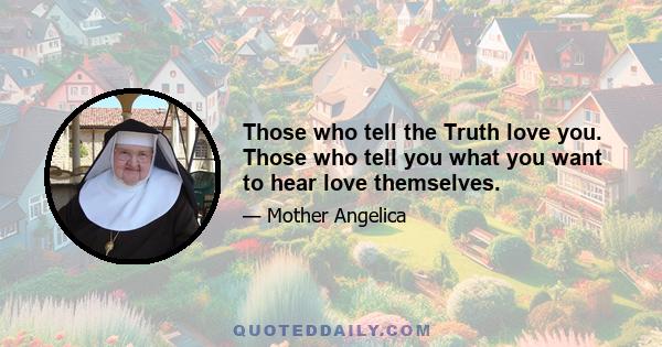 Those who tell the Truth love you. Those who tell you what you want to hear love themselves.